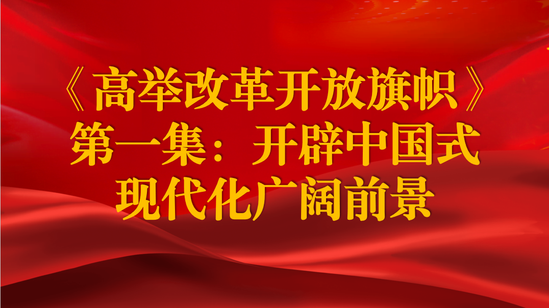 《高舉改革開放旗幟》第一集：開辟中國式現(xiàn)代化廣闊前景